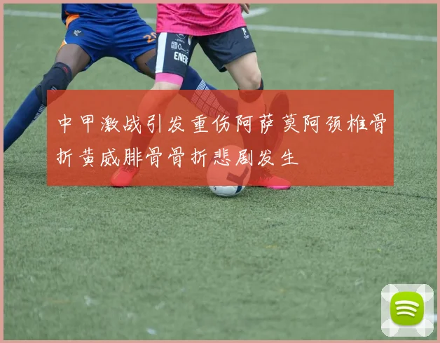 中甲激战引发重伤阿萨莫阿颈椎骨折黄威腓骨骨折悲剧发生