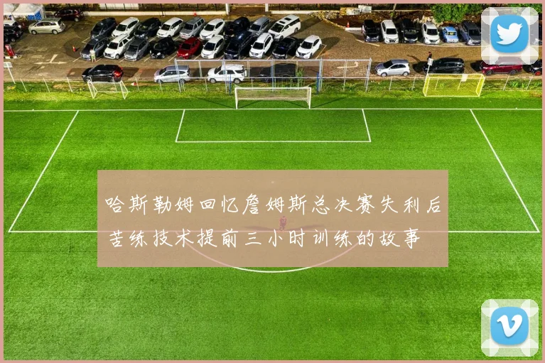 哈斯勒姆回忆詹姆斯总决赛失利后苦练技术提前三小时训练的故事