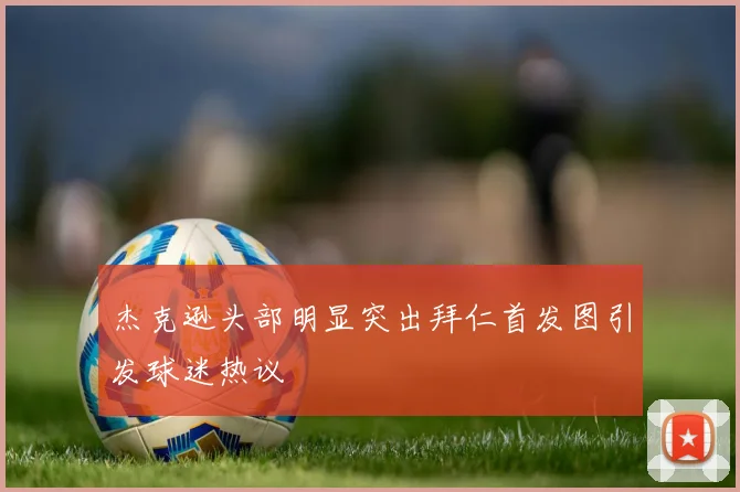 杰克逊头部明显突出拜仁首发图引发球迷热议