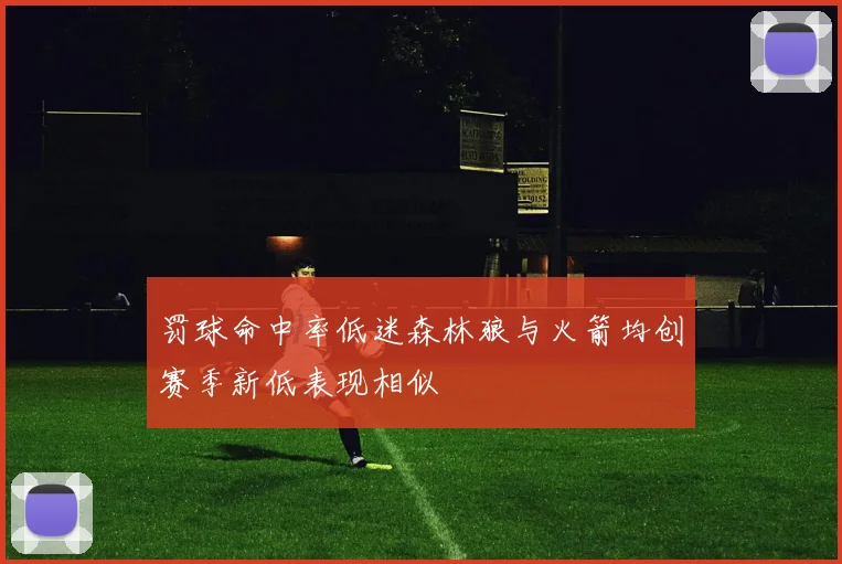 罚球命中率低迷森林狼与火箭均创赛季新低表现相似