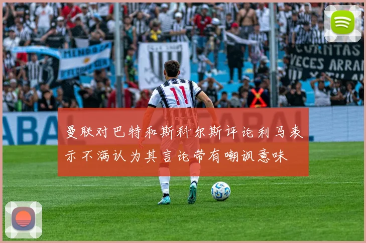 曼联对巴特和斯科尔斯评论利马表示不满认为其言论带有嘲讽意味