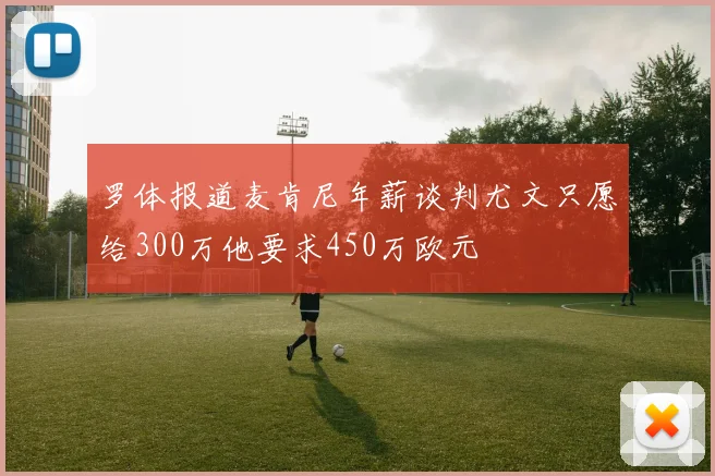 罗体报道麦肯尼年薪谈判尤文只愿给300万他要求450万欧元