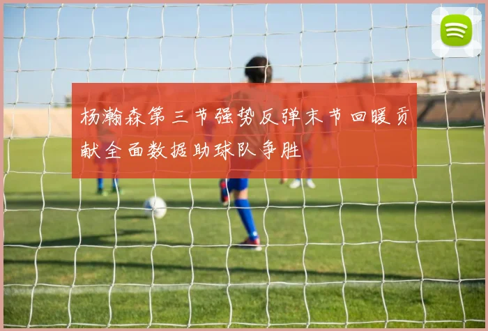 杨瀚森第三节强势反弹末节回暖贡献全面数据助球队争胜