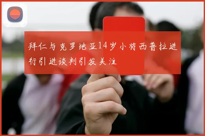 拜仁与克罗地亚14岁小将西普拉进行引进谈判引发关注
