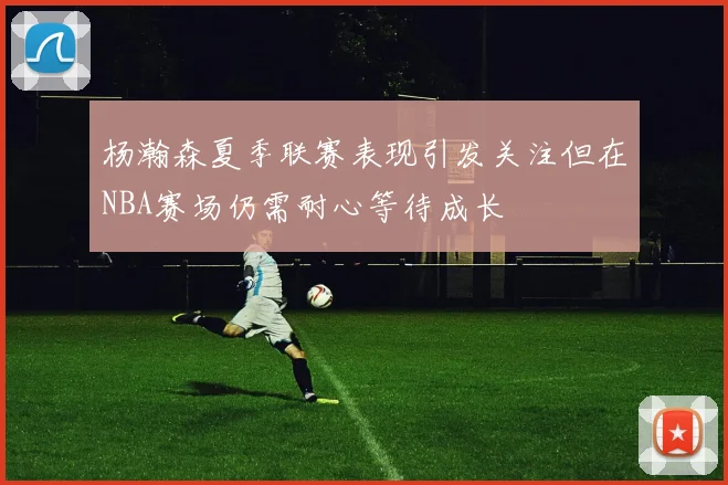 杨瀚森夏季联赛表现引发关注但在NBA赛场仍需耐心等待成长