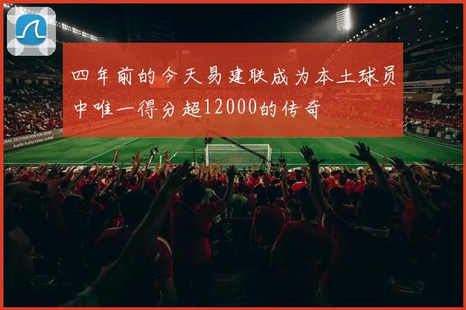 四年前的今天易建联成为本土球员中唯一得分超12000的传奇