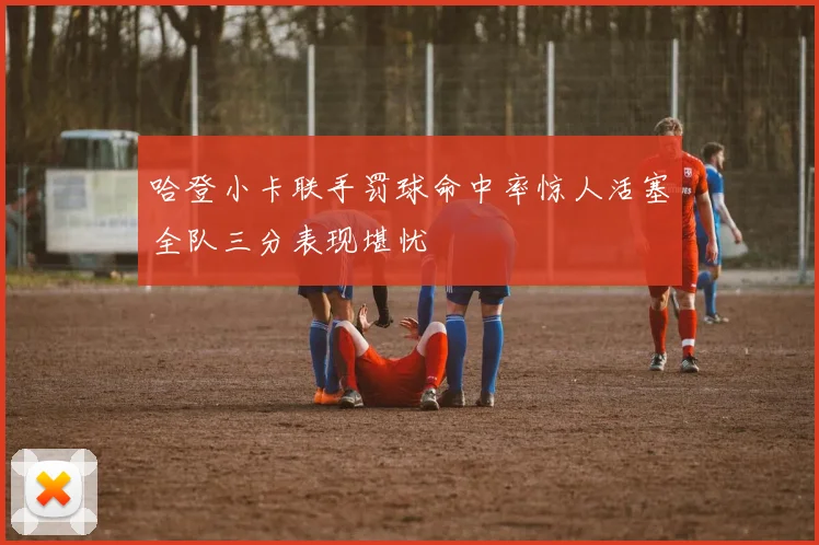 哈登小卡联手罚球命中率惊人活塞全队三分表现堪忧