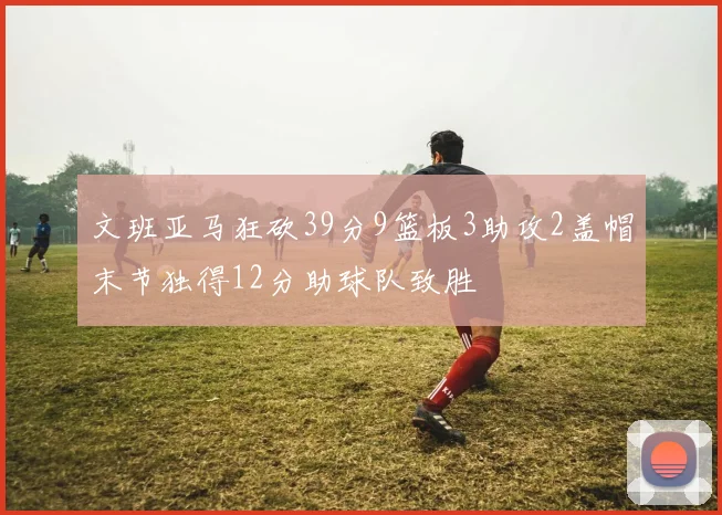 文班亚马狂砍39分9篮板3助攻2盖帽末节独得12分助球队致胜