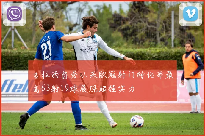 吉拉西首秀以来欧冠射门转化率最高63射19球展现超强实力
