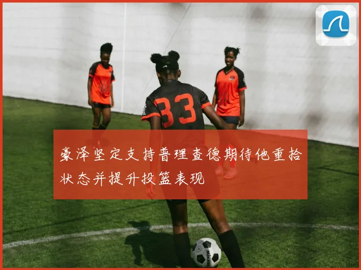 豪泽坚定支持普理查德期待他重拾状态并提升投篮表现