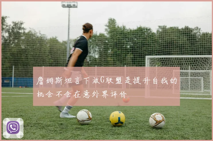 詹姆斯坦言下放G联盟是提升自我的机会不会在意外界评价
