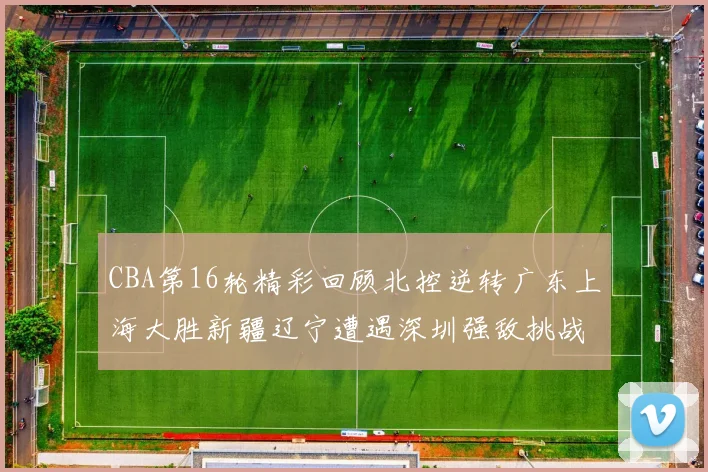 CBA第16轮精彩回顾北控逆转广东上海大胜新疆辽宁遭遇深圳强敌挑战