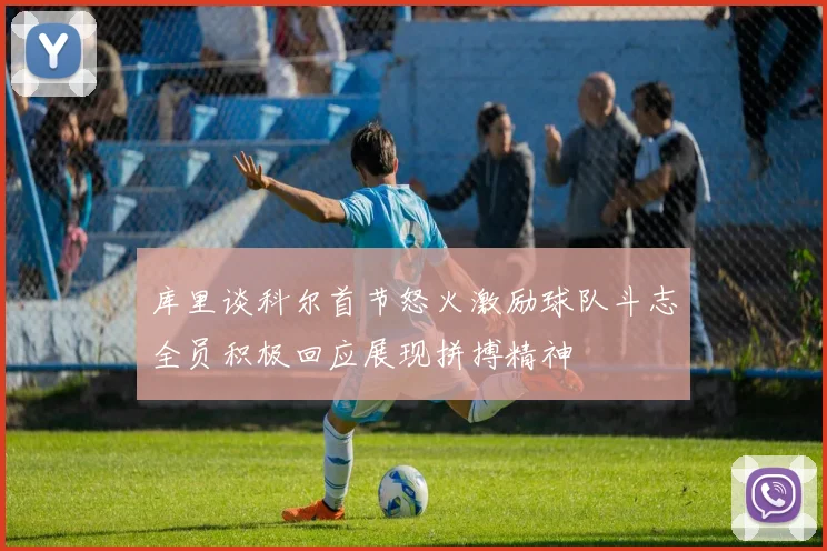 库里谈科尔首节怒火激励球队斗志全员积极回应展现拼搏精神
