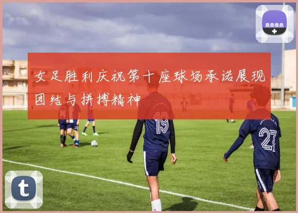 女足胜利庆祝第十座球场承诺展现团结与拼搏精神