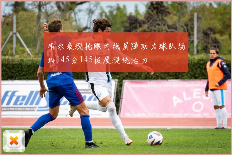 韦尔表现抢眼内线屏障助力球队场均145分145板展现统治力