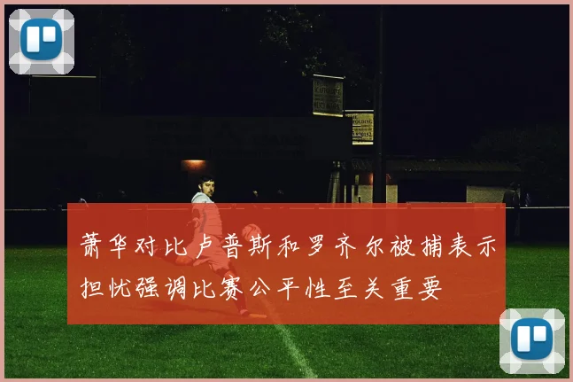 萧华对比卢普斯和罗齐尔被捕表示担忧强调比赛公平性至关重要