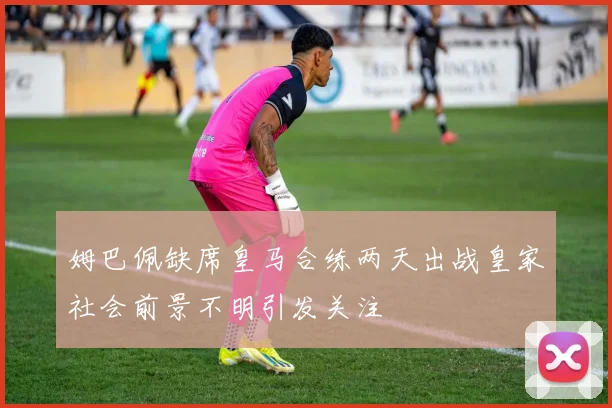 姆巴佩缺席皇马合练两天出战皇家社会前景不明引发关注