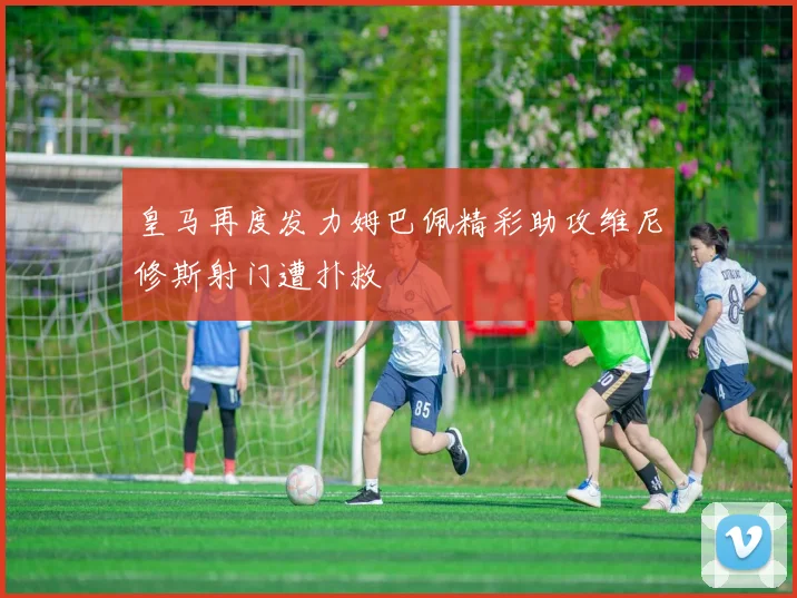 皇马再度发力姆巴佩精彩助攻维尼修斯射门遭扑救