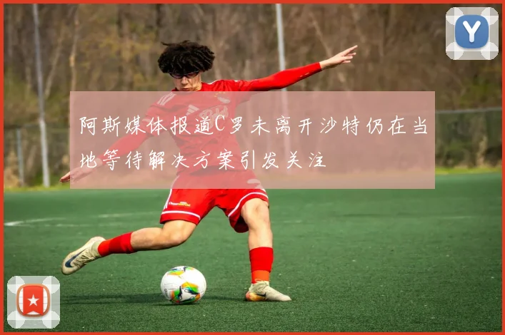 阿斯媒体报道C罗未离开沙特仍在当地等待解决方案引发关注