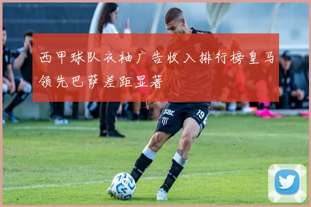 西甲球队衣袖广告收入排行榜皇马领先巴萨差距显著