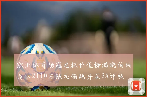 欧洲体育场冠名权价值榜揭晓伯纳乌以2110万欧元领跑并获3A评级