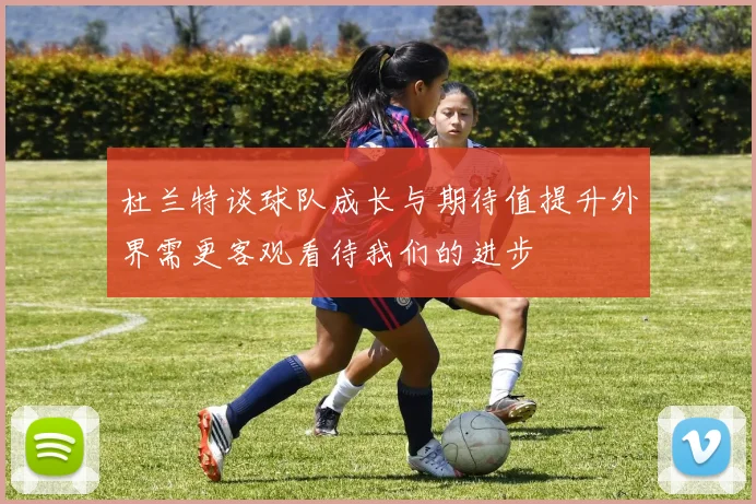 杜兰特谈球队成长与期待值提升外界需更客观看待我们的进步