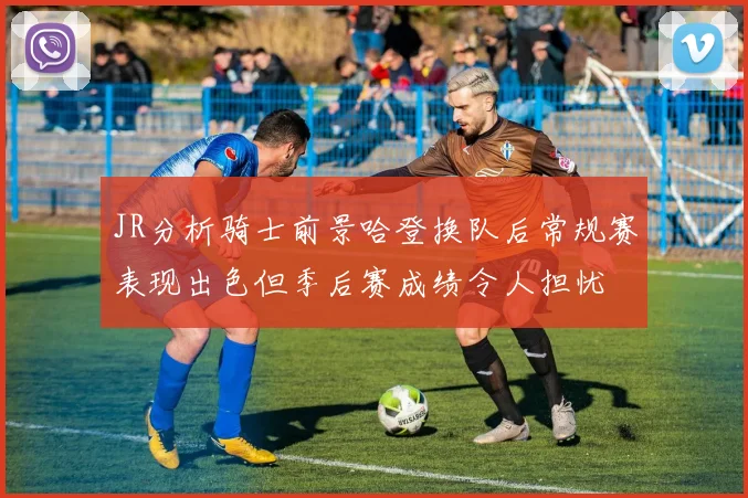 JR分析骑士前景哈登换队后常规赛表现出色但季后赛成绩令人担忧