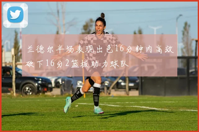 兰德尔半场表现出色16分钟内高效砍下16分2篮板助力球队