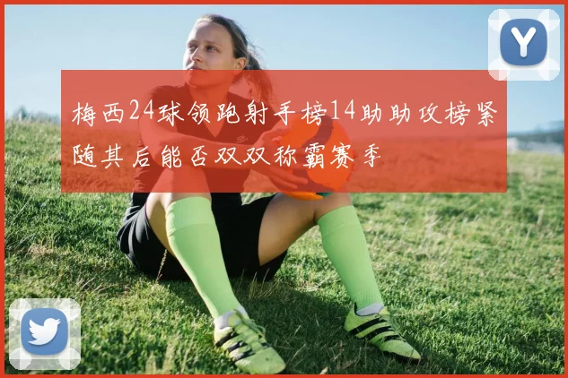 梅西24球领跑射手榜14助助攻榜紧随其后能否双双称霸赛季