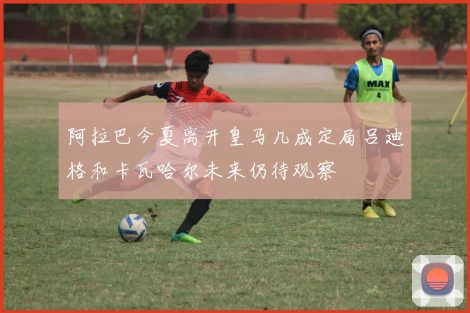 阿拉巴今夏离开皇马几成定局吕迪格和卡瓦哈尔未来仍待观察