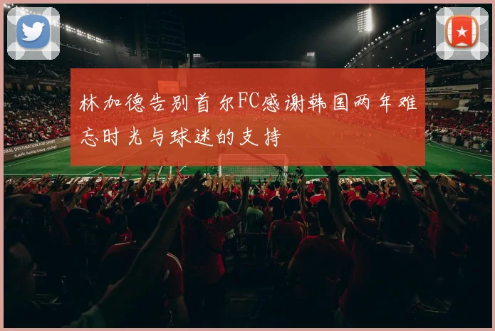 林加德告别首尔FC感谢韩国两年难忘时光与球迷的支持